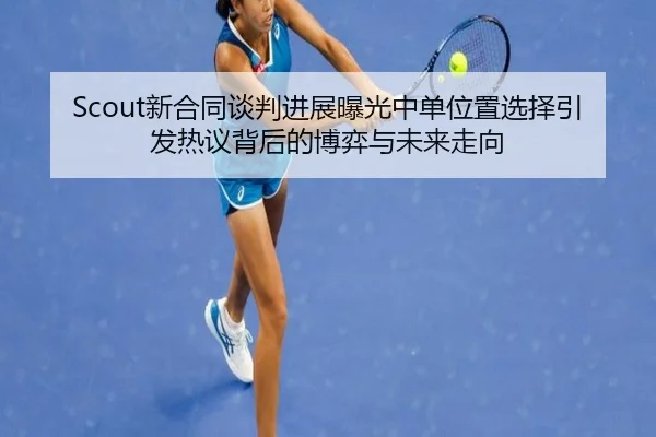 Scout新合同谈判进展曝光中单位置选择引发热议背后的博弈与未来走向