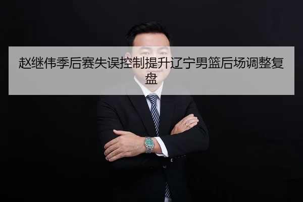 赵继伟季后赛失误控制提升辽宁男篮后场调整复盘