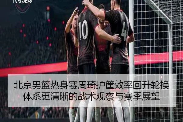 北京男篮热身赛周琦护筐效率回升轮换体系更清晰的战术观察与赛季展望